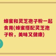 蜂蜜和灵芝孢子粉一起食用(蜂蜜搭配灵芝孢子粉，美味又健康)