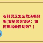 石斛灵芝怎么熬汤喝好呢(石斛灵芝煲汤：如何喝出最佳功效？)