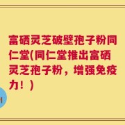 富硒灵芝破壁孢子粉同仁堂(同仁堂推出富硒灵芝孢子粉，增强免疫力！)