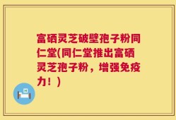 富硒灵芝破壁孢子粉同仁堂(同仁堂推出富硒灵芝孢子粉，增强免疫力！)