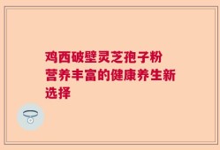 鸡西破壁灵芝孢子粉 营养丰富的健康养生新选择