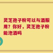 灵芝孢子粉可以与酒服用？你好，灵芝孢子粉能泡酒吗