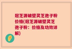 冠芝源破壁灵芝孢子粉价格(冠芝源破壁灵芝孢子粉：价格及功效详解)