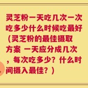 灵芝粉一天吃几次一次吃多少什么时候吃最好 (灵芝粉的最佳摄取方案 一天应分成几次，每次吃多少？什么时间摄入最佳？)