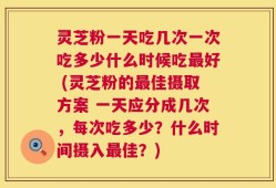 灵芝粉一天吃几次一次吃多少什么时候吃最好 (灵芝粉的最佳摄取方案 一天应分成几次，每次吃多少？什么时间摄入最佳？)