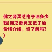 健之源灵芝孢子油多少钱(健之源灵芝孢子油价格介绍，你了解吗？)
