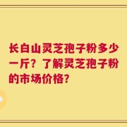 长白山灵芝孢子粉多少一斤？了解灵芝孢子粉的市场价格？