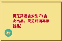 灵芝药酒吉安生产(吉安出品，灵芝药酒再添新品)