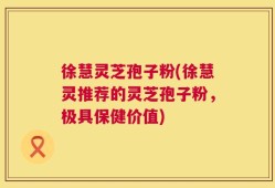 徐慧灵芝孢子粉(徐慧灵推荐的灵芝孢子粉，极具保健价值)