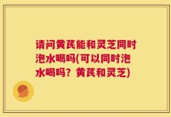 请问黄芪能和灵芝同时泡水喝吗(可以同时泡水喝吗？黄芪和灵芝)