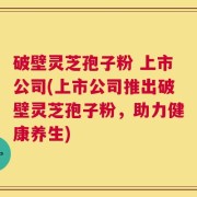 破壁灵芝孢子粉 上市公司(上市公司推出破壁灵芝孢子粉，助力健康养生)