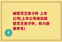 破壁灵芝孢子粉 上市公司(上市公司推出破壁灵芝孢子粉，助力健康养生)