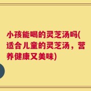 小孩能喝的灵芝汤吗(适合儿童的灵芝汤，营养健康又美味)