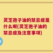 灵芝孢子油的禁忌症是什么呢(灵芝孢子油的禁忌症及注意事项)