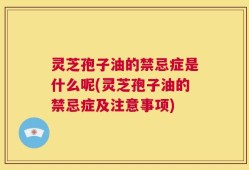 灵芝孢子油的禁忌症是什么呢(灵芝孢子油的禁忌症及注意事项)