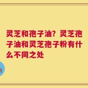 灵芝和孢子油？灵芝孢子油和灵芝孢子粉有什么不同之处