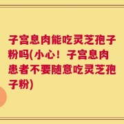 子宫息肉能吃灵芝孢子粉吗(小心！子宫息肉患者不要随意吃灵芝孢子粉)