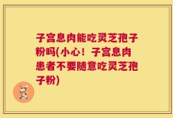 子宫息肉能吃灵芝孢子粉吗(小心！子宫息肉患者不要随意吃灵芝孢子粉)