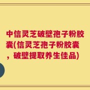 中信灵芝破壁孢子粉胶囊(信灵芝孢子粉胶囊，破壁提取养生佳品)