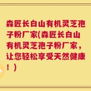 森匠长白山有机灵芝孢子粉厂家(森匠长白山有机灵芝孢子粉厂家，让您轻松享受天然健康！)