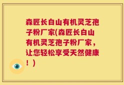 森匠长白山有机灵芝孢子粉厂家(森匠长白山有机灵芝孢子粉厂家，让您轻松享受天然健康！)