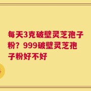 每天3克破壁灵芝孢子粉？999破壁灵芝孢子粉好不好