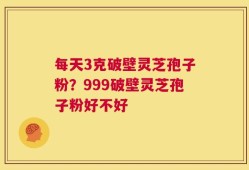 每天3克破壁灵芝孢子粉？999破壁灵芝孢子粉好不好