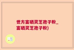 世方富硒灵芝孢子粉_富硒灵芝孢子粉)