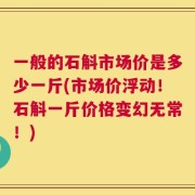 一般的石斛市场价是多少一斤(市场价浮动！石斛一斤价格变幻无常！)
