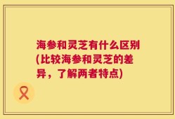 海参和灵芝有什么区别(比较海参和灵芝的差异，了解两者特点)