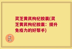 灵芝黄芪枸杞胶囊(灵芝黄芪枸杞胶囊：提升免疫力的好帮手)