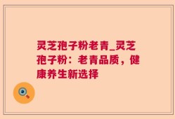 灵芝孢子粉老青_灵芝孢子粉：老青品质，健康养生新选择