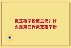 灵芝孢子粉第三代？什么是第三代灵芝孢子粉