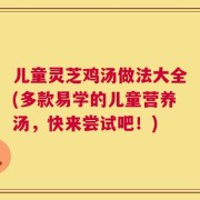 儿童灵芝鸡汤做法大全(多款易学的儿童营养汤，快来尝试吧！)