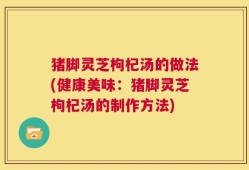 猪脚灵芝枸杞汤的做法(健康美味：猪脚灵芝枸杞汤的制作方法)