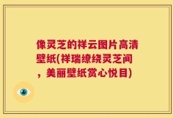 像灵芝的祥云图片高清壁纸(祥瑞缭绕灵芝间，美丽壁纸赏心悦目)