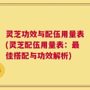 灵芝功效与配伍用量表(灵芝配伍用量表：最佳搭配与功效解析)