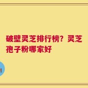 破壁灵芝排行榜？灵芝孢子粉哪家好