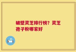 破壁灵芝排行榜？灵芝孢子粉哪家好