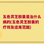 五色灵芝胶囊是治什么病的(五色灵芝胶囊的疗效及适用范围)