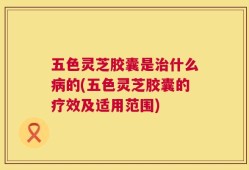 五色灵芝胶囊是治什么病的(五色灵芝胶囊的疗效及适用范围)