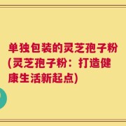 单独包装的灵芝孢子粉(灵芝孢子粉：打造健康生活新起点)