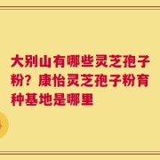 大别山有哪些灵芝孢子粉？康怡灵芝孢子粉育种基地是哪里