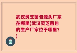 武汉灵芝菌包源头厂家在哪里(武汉灵芝菌包的生产厂家位于哪里？)