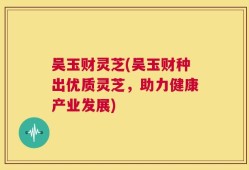 吴玉财灵芝(吴玉财种出优质灵芝，助力健康产业发展)