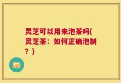灵芝可以用来泡茶吗(灵芝茶：如何正确泡制？)