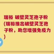 瑞裕 破壁灵芝孢子粉(瑞裕推出破壁灵芝孢子粉，助您增强免疫力)