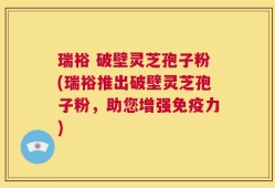 瑞裕 破壁灵芝孢子粉(瑞裕推出破壁灵芝孢子粉，助您增强免疫力)