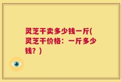 灵芝干卖多少钱一斤(灵芝干价格：一斤多少钱？)