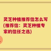 灵芝种植推荐信怎么写(推荐信：灵芝种植专家的信任之选)